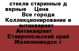 стекла старинные д верные. › Цена ­ 16 000 - Все города Коллекционирование и антиквариат » Антиквариат   . Ставропольский край,Железноводск г.